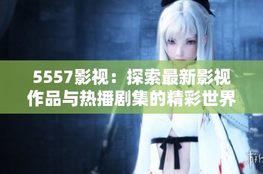 5557影视：探索最新影视作品与热播剧集的精彩世界