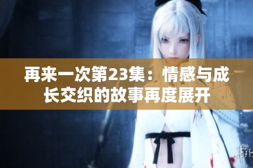 再来一次第23集：情感与成长交织的故事再度展开