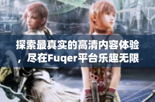 探索最真实的高清内容体验，尽在Fuqer平台乐趣无限