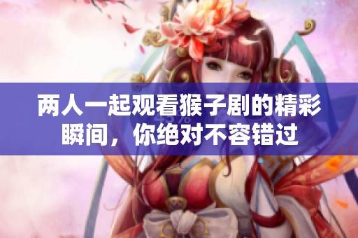 两人一起观看猴子剧的精彩瞬间，你绝对不容错过