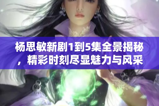 杨思敏新剧1到5集全景揭秘，精彩时刻尽显魅力与风采