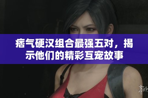 痞气硬汉组合最强五对，揭示他们的精彩互宠故事