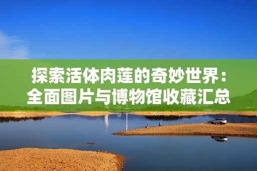 探索活体肉莲的奇妙世界：全面图片与博物馆收藏汇总