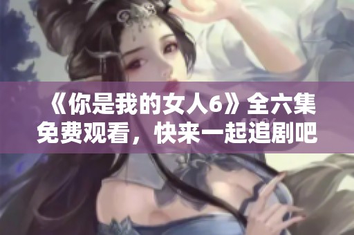 《你是我的女人6》全六集免费观看，快来一起追剧吧！