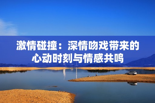 激情碰撞：深情吻戏带来的心动时刻与情感共鸣