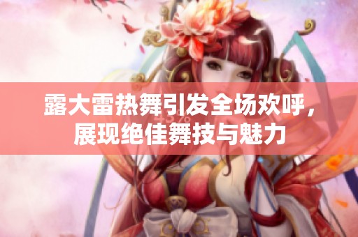 露大雷热舞引发全场欢呼，展现绝佳舞技与魅力