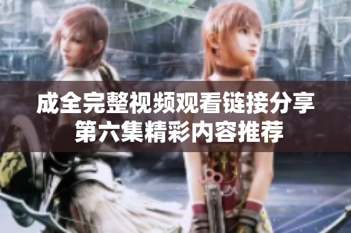 成全完整视频观看链接分享 第六集精彩内容推荐