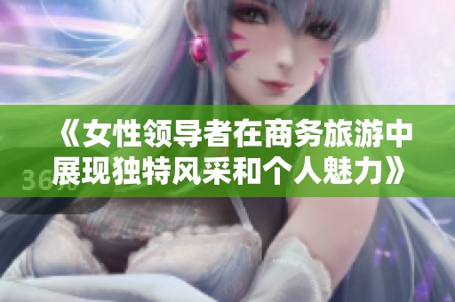 《女性领导者在商务旅游中展现独特风采和个人魅力》