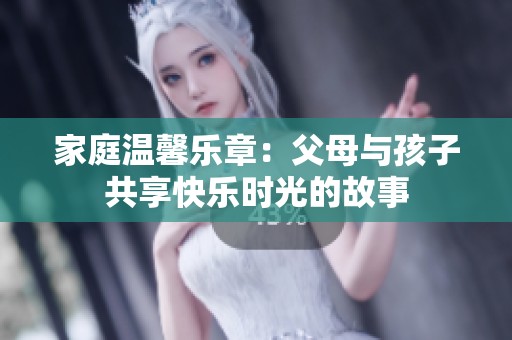 家庭温馨乐章：父母与孩子共享快乐时光的故事