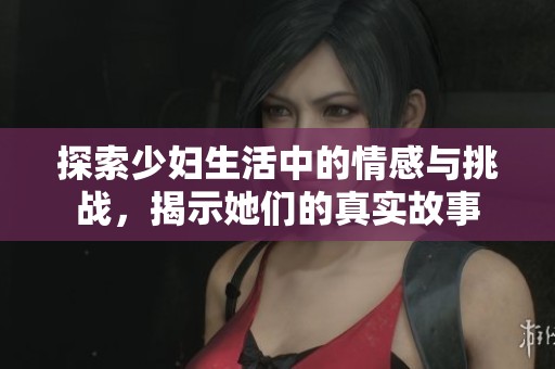 探索少妇生活中的情感与挑战，揭示她们的真实故事
