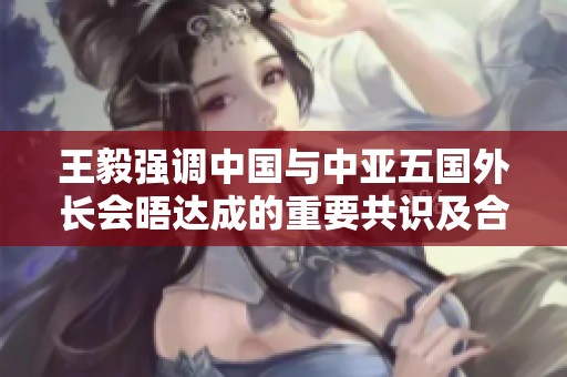 王毅强调中国与中亚五国外长会晤达成的重要共识及合作前景