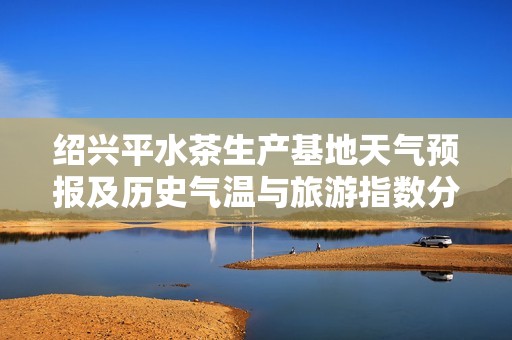 绍兴平水茶生产基地天气预报及历史气温与旅游指数分析