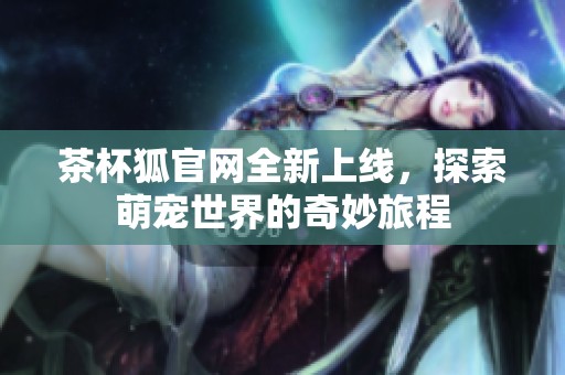 茶杯狐官网全新上线，探索萌宠世界的奇妙旅程