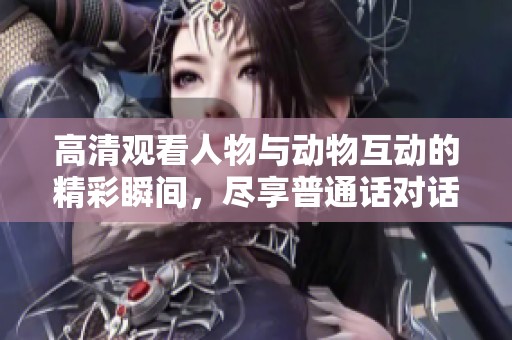 高清观看人物与动物互动的精彩瞬间，尽享普通话对话乐趣
