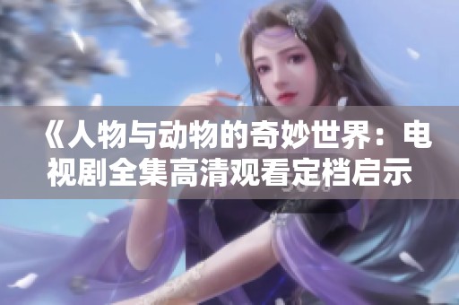 《人物与动物的奇妙世界：电视剧全集高清观看定档启示》
