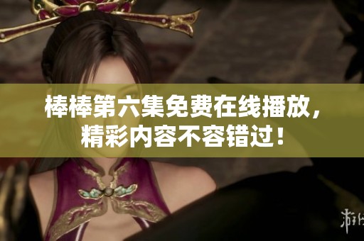 棒棒第六集免费在线播放，精彩内容不容错过！