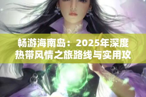 畅游海南岛：2025年深度热带风情之旅路线与实用攻略分享