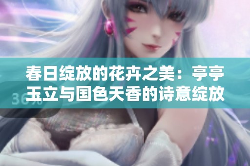 春日绽放的花卉之美：亭亭玉立与国色天香的诗意绽放