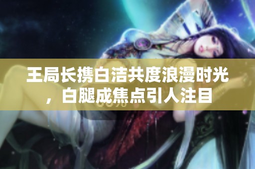 王局长携白洁共度浪漫时光，白腿成焦点引人注目