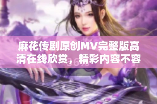 麻花传剧原创MV完整版高清在线欣赏，精彩内容不容错过