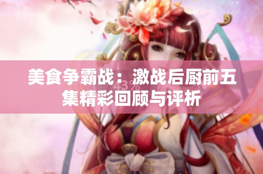 美食争霸战：激战后厨前五集精彩回顾与评析