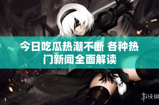 今日吃瓜热潮不断 各种热门新闻全面解读