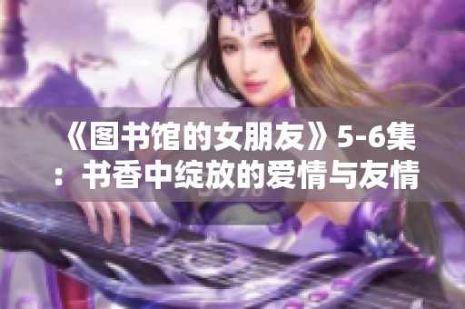 《图书馆的女朋友》5-6集：书香中绽放的爱情与友情之旅