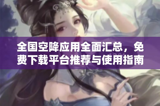 全国空降应用全面汇总，免费下载平台推荐与使用指南