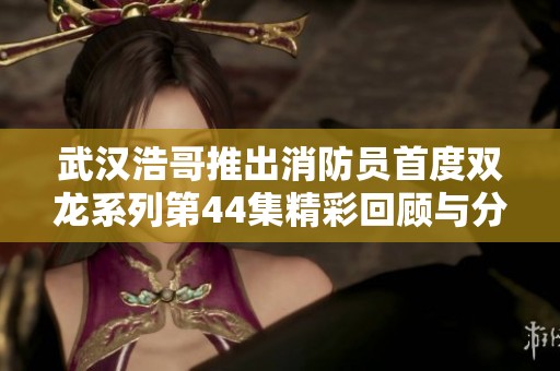 武汉浩哥推出消防员首度双龙系列第44集精彩回顾与分析