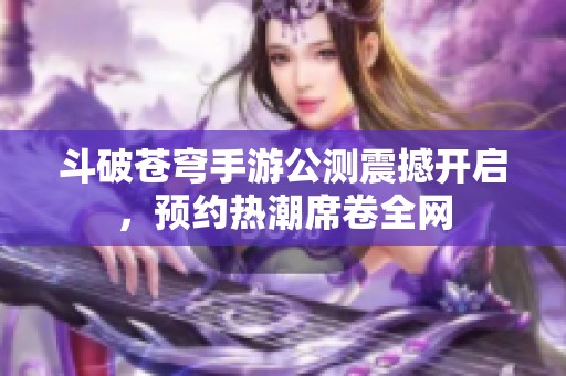 斗破苍穹手游公测震撼开启，预约热潮席卷全网