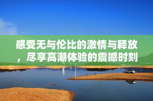 感受无与伦比的激情与释放，尽享高潮体验的震撼时刻