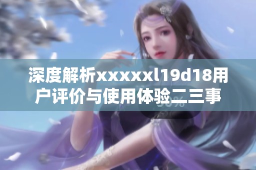 深度解析xxxxxl19d18用户评价与使用体验二三事