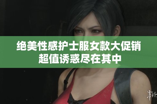 绝美性感护士服女款大促销 超值诱惑尽在其中