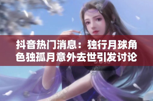 抖音热门消息：独行月球角色独孤月意外去世引发讨论