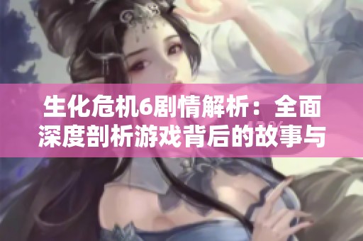 生化危机6剧情解析：全面深度剖析游戏背后的故事与主题