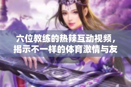 六位教练的热辣互动视频，揭示不一样的体育激情与友情