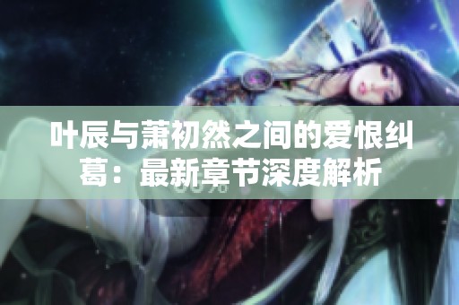 叶辰与萧初然之间的爱恨纠葛：最新章节深度解析