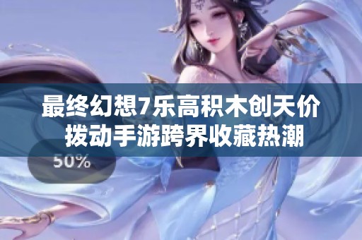 最终幻想7乐高积木创天价 拨动手游跨界收藏热潮