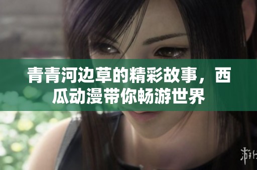 青青河边草的精彩故事，西瓜动漫带你畅游世界