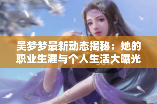吴梦梦最新动态揭秘：她的职业生涯与个人生活大曝光