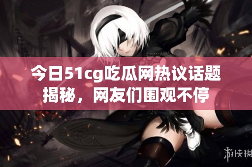 今日51cg吃瓜网热议话题揭秘，网友们围观不停