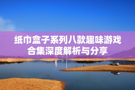 纸巾盒子系列八款趣味游戏合集深度解析与分享