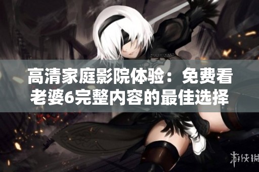 高清家庭影院体验：免费看老婆6完整内容的最佳选择