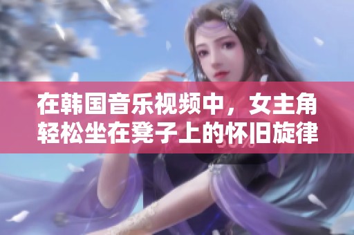 在韩国音乐视频中，女主角轻松坐在凳子上的怀旧旋律回响
