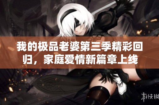 我的极品老婆第三季精彩回归，家庭爱情新篇章上线