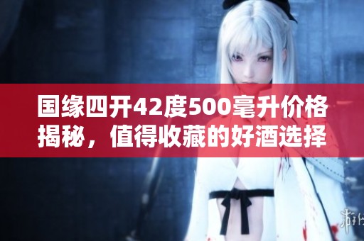 国缘四开42度500毫升价格揭秘，值得收藏的好酒选择
