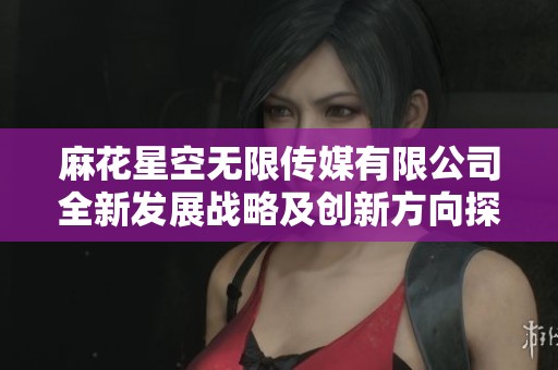 麻花星空无限传媒有限公司全新发展战略及创新方向探讨