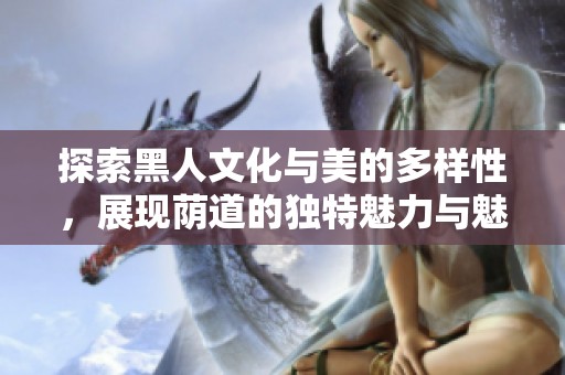 探索黑人文化与美的多样性，展现荫道的独特魅力与魅惑