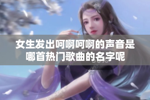 女生发出呵啊呵啊的声音是哪首热门歌曲的名字呢
