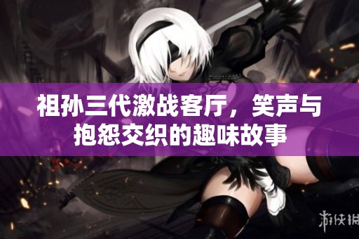 祖孙三代激战客厅，笑声与抱怨交织的趣味故事